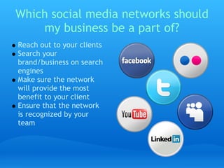 Which social media networks should
    my business be a part of?
Reach out to your clients
Search your
brand/business on search
engines 
Make sure the network
will provide the most
benefit to your client
Ensure that the network
is recognized by your
team
 