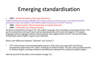 Emerging standardisation
• 1755 – Dr Samuel Johnson, first major dictionary.
*offered definitions of about 40,000 word. Most ambitious dictionary yet, and started trend for
dictionaries that culminated in the Oxford English Dictionary in the 19th century*
• 1762 – Robert Lowth’s “Short Introduction to English Grammar”
• 1794 – Lindley Murray’s English Grammar
All these contributed to trying to “fix” the English Language into a prestigious and standard form. This
partly involved the revering of Latin and incorporating some of its rules into English. The spoken
language and the language used by ordinary people was judged inferior by 18th-century standards,
linking ideals about English usage to class attitudes.
What is the difference between “obsolete” and “archaic”?
• 19th century built on the standardisation process. There was mass education and literacy
programmes enforced for the “ideal” standards of written English. This was a focus predominantly
on written English, creating a distance and difference between this mode and spoken English.
Remind yourself of key dates at the bottom of page 111.
 