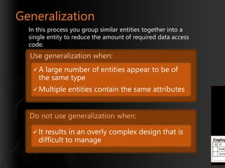 Generalization
In this process you group similar entities together into a
single entity to reduce the amount of required data access
code.

Use generalization when:
A

large number of entities appear to be of
the same type

 Multiple

entities contain the same attributes

Do not use generalization when:
 It

results in an overly complex design that is
difficult to manage

12

 