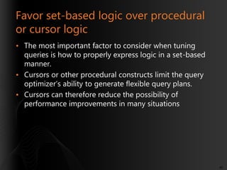 Favor set-based logic over procedural
or cursor logic
• The most important factor to consider when tuning
queries is how to properly express logic in a set-based
manner.
• Cursors or other procedural constructs limit the query
optimizer’s ability to generate flexible query plans.
• Cursors can therefore reduce the possibility of
performance improvements in many situations

40

 