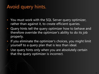 Avoid query hints.
• You must work with the SQL Server query optimizer,
rather than against it, to create efficient queries.
• Query hints tell the query optimizer how to behave and
therefore override the optimizer’s ability to do its job
properly.
• If you eliminate the optimizer’s choices, you might limit
yourself to a query plan that is less than ideal.
• Use query hints only when you are absolutely certain
that the query optimizer is incorrect.

44

 