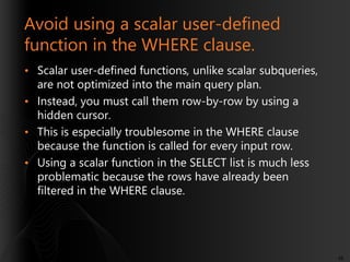 Avoid using a scalar user-defined
function in the WHERE clause.
• Scalar user-defined functions, unlike scalar subqueries,
are not optimized into the main query plan.
• Instead, you must call them row-by-row by using a
hidden cursor.
• This is especially troublesome in the WHERE clause
because the function is called for every input row.
• Using a scalar function in the SELECT list is much less
problematic because the rows have already been
filtered in the WHERE clause.

48

 
