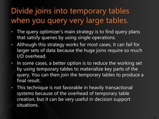 Divide joins into temporary tables
when you query very large tables.
• The query optimizer’s main strategy is to find query plans
that satisfy queries by using single operations.
• Although this strategy works for most cases, it can fail for
larger sets of data because the huge joins require so much
I/O overhead.
• In some cases, a better option is to reduce the working set
by using temporary tables to materialize key parts of the
query. You can then join the temporary tables to produce a
final result.
• This technique is not favorable in heavily transactional
systems because of the overhead of temporary table
creation, but it can be very useful in decision support
situations.
56

 