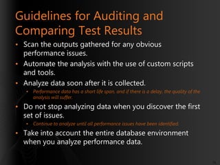 Guidelines for Auditing and
Comparing Test Results
• Scan the outputs gathered for any obvious
performance issues.
• Automate the analysis with the use of custom scripts
and tools.
• Analyze data soon after it is collected.
•

Performance data has a short life span, and if there is a delay, the quality of the
analysis will suffer.

• Do not stop analyzing data when you discover the first
set of issues.
•

Continue to analyze until all performance issues have been identified.

• Take into account the entire database environment
when you analyze performance data.
75

 