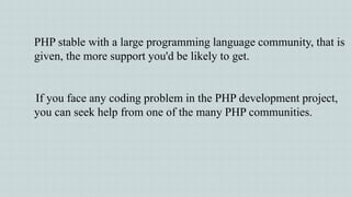 PHP stable with a large programming language community, that is
given, the more support you'd be likely to get.
If you face any coding problem in the PHP development project,
you can seek help from one of the many PHP communities.
 