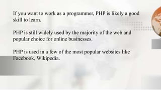 If you want to work as a programmer, PHP is likely a good
skill to learn.
PHP is still widely used by the majority of the web and
popular choice for online businesses.
PHP is used in a few of the most popular websites like
Facebook, Wikipedia.
 
