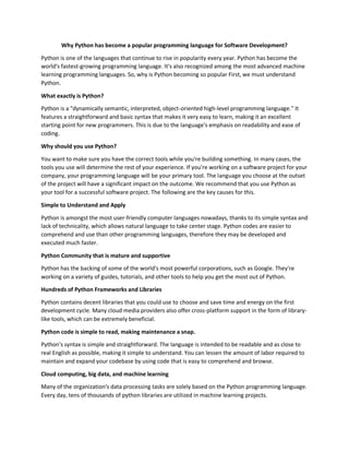 Why Python has become a popular programming language for Software Development?
Python is one of the languages that continue to rise in popularity every year. Python has become the
world's fastest-growing programming language. It's also recognized among the most advanced machine
learning programming languages. So, why is Python becoming so popular First, we must understand
Python.
What exactly is Python?
Python is a "dynamically semantic, interpreted, object-oriented high-level programming language." It
features a straightforward and basic syntax that makes it very easy to learn, making it an excellent
starting point for new programmers. This is due to the language's emphasis on readability and ease of
coding.
Why should you use Python?
You want to make sure you have the correct tools while you're building something. In many cases, the
tools you use will determine the rest of your experience. If you're working on a software project for your
company, your programming language will be your primary tool. The language you choose at the outset
of the project will have a significant impact on the outcome. We recommend that you use Python as
your tool for a successful software project. The following are the key causes for this.
Simple to Understand and Apply
Python is amongst the most user-friendly computer languages nowadays, thanks to its simple syntax and
lack of technicality, which allows natural language to take center stage. Python codes are easier to
comprehend and use than other programming languages, therefore they may be developed and
executed much faster.
Python Community that is mature and supportive
Python has the backing of some of the world's most powerful corporations, such as Google. They're
working on a variety of guides, tutorials, and other tools to help you get the most out of Python.
Hundreds of Python Frameworks and Libraries
Python contains decent libraries that you could use to choose and save time and energy on the first
development cycle. Many cloud media providers also offer cross-platform support in the form of library-
like tools, which can be extremely beneficial.
Python code is simple to read, making maintenance a snap.
Python's syntax is simple and straightforward. The language is intended to be readable and as close to
real English as possible, making it simple to understand. You can lessen the amount of labor required to
maintain and expand your codebase by using code that is easy to comprehend and browse.
Cloud computing, big data, and machine learning
Many of the organization's data processing tasks are solely based on the Python programming language.
Every day, tens of thousands of python libraries are utilized in machine learning projects.
 