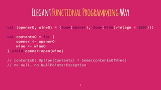 ElegantFunctionalProgrammingWay
val (openerO, wineO) = (Some(Opener), Some(Wine(vintage = 1997)))
val contentsO = for {
opener <- openerO
wine <- wineO
} yield opener.open(wine)
// contentsO: Option[Contents] = Some(contentsOfWine)
// no null, no NullPointerException
5
 
