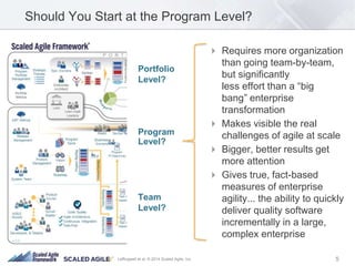 Should You Start at the Program Level? 
 Requires more organization 
than going team-by-team, 
but significantly 
less effort than a “big 
bang” enterprise 
transformation 
 Makes visible the real 
challenges of agile at scale 
 Bigger, better results get 
more attention 
 Gives true, fact-based 
measures of enterprise 
agility... the ability to quickly 
deliver quality software 
incrementally in a large, 
complex enterprise 
Portfolio 
Level? 
Program 
Level? 
Team 
Level? 
Leffingwell et al. © 2014 Scaled Agile, Inc. 5 
 
