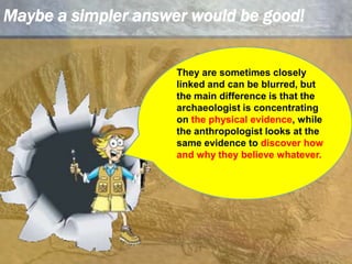 Maybe a simpler answer would be good!They are sometimes closely linked and can be blurred, but the main difference is that the archaeologist is concentrating on the physical evidence, while the anthropologist looks at the same evidence to discover how and why they believe whatever. 