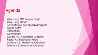 Why using OO Programing?
Why using ORM?
Advantages and Disadvantages?
SQLite ORM
Installation
Connection
Create V.S. Relational Creation
Read V.S. Relational Read
Update V.S. Relational Creation
Delete V.S. Relational Creation
2
Agenda
 