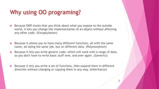 Why using OO programing?
 Because OOP insists that you think about what you expose to the outside
world, it lets you change the implementation of an object without affecting
any other code. (Encapsulation)
 Because it allows you to have many different functions, all with the same
name, all doing the same job, but on different data. (Polymorphism)
 Because it lets you write generic code: which will work with a range of data,
so you don't have to write basic stuff over, and over again. (Generics)
 Because it lets you write a set of functions, then expand them in different
direction without changing or copying them in any way. (Inheritance)
3
 