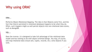 Why using ORM?
ORM...
Performs Object-Relational Mapping. The idea is that Objects come first, and the
fact that they're persisted in relational databases happens to be what they do.
Often, such mappers might as well persist objects into non-relational data stores,
such as MongoDB.
SQL...
Does the inverse. It is designed to take full advantage of the relational data
model and has nothing to do with object-oriented design. You may, of course,
still map relational data (result sets, tuples, records, etc.) onto objects if you
wish.
4
 