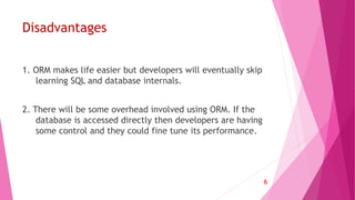 Disadvantages
1. ORM makes life easier but developers will eventually skip
learning SQL and database internals.
2. There will be some overhead involved using ORM. If the
database is accessed directly then developers are having
some control and they could fine tune its performance.
6
 