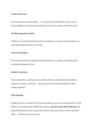 Vetted Talent Pool
We don’t just assess technical skills — we evaluate real-world problem-solving, system
design capability, and communication skills to ensure you’re working with professionals.
Flexible Engagement Models
Whether you need a dedicated team, part-time contributors, or project-based developers, we
offer hiring models tailored to your needs.
End-to-End Support
From initial consultation to deployment and maintenance, we support you throughout the
software development lifecycle.
Industry Experience
Our developers have experience across multiple industries, including fintech, healthcare,
logistics, e-commerce, and SaaS — giving you access to domain knowledge as well as
technical expertise.
Final Thoughts
Scalable software is essential for any business looking to grow and remain competitive. While
Python is a powerful tool for building such systems, expertise makes all the difference. By
hiring Python expert coders, you gain the confidence that your software is built to perform
today — and ready to grow tomorrow.
 
