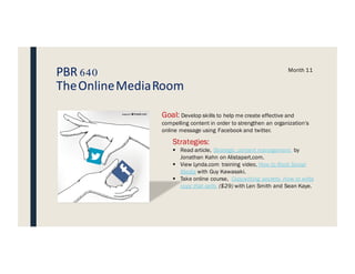 PBR 640
TheOnlineMediaRoom
Month 11
Goal: Develop skills to help me create effective and
compelling content in order to strengthen an organization’s
online message using Facebook and twitter.
Strategies:
§ Read article, Strategic content management by
Jonathan Kahn on Alistapart.com.
§ View Lynda.com training video, How to Rock Social
Media with Guy Kawasaki.
§ Take online course, Copywriting secrets- How to write
copy that sells ($29) with Len Smith and Sean Kaye.
 