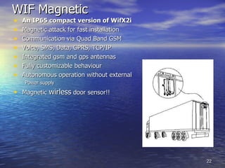 WIF Magnetic   An IP65 compact version of WifX2i Magnetic attack for fast installation Communication via Quad Band GSM Voice, SMS, Data, GPRS, TCP/IP Integrated gsm and gps antennas Fully customizable behaviour Autonomous operation without external  Power supply  Magnetic  wirless  door sensor!! 