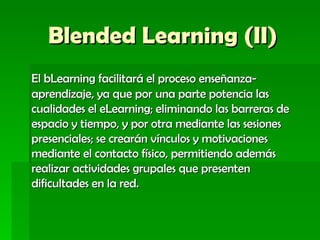 Blended Learning (II) El bLearning facilitará el proceso enseñanza-aprendizaje, ya que por una parte potencia las cualidades el eLearning; eliminando las barreras de espacio y tiempo, y por otra mediante las sesiones presenciales; se crearán vínculos y motivaciones mediante el contacto físico, permitiendo además realizar actividades grupales que presenten dificultades en la red.   