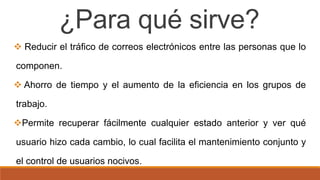 ¿Para qué sirve?
 Reducir el tráfico de correos electrónicos entre las personas que lo
componen.
 Ahorro de tiempo y el aumento de la eficiencia en los grupos de
trabajo.
Permite recuperar fácilmente cualquier estado anterior y ver qué
usuario hizo cada cambio, lo cual facilita el mantenimiento conjunto y
el control de usuarios nocivos.
 