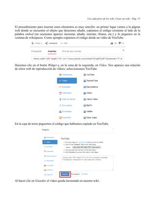 Uso educativo de los wiki. Crear un wiki - Pág. 15
El procedimiento para insertar estos elementos es muy sencillo: en primer lugar vamos a la página
web donde se encuentre el objeto que deseemos añadir, copiamos el código existente al lado de la
palabra embed (en ocasiones aparece incrustar, añadir, insertar, iframe, etc.) y lo pegamos en la
ventana de wikispaces. Como ejemplo copiemos el código desde un vídeo de YouTube.
Hacemos clic en el botón Widget y, en la zona de la izquierda, en Vídeo. Nos aparece una relación
de sitios web de reproducción de vídeos; seleccionemos YouTube.
En la caja de texto peguemos el código que habíamos copiado en YouTube.
Al hacer clic en Guardar el vídeo queda incrustado en nuestra wiki.
 