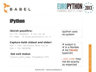 Roberto Polli - roberto.polli@babel.it
iPython
/bin/sh passthru:
●
ls -ld ~/python; # run via sh
●
ll /tmp; # alias pointing to ls -l
Capture both stdout and stderr
●
ret = !cat /etc/hosts #run via sh
●
ret = !ls /MISSING
Get exit status
●
print(_exit_code, "resembles $?")
ipython uses
os.system
# output is
# in a flexible
# list (SList)
type(ret)
_exit_code may
not be exactly
as expected
 
