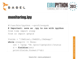 Roberto Polli - roberto.polli@babel.it
monitoring.ipy
#!/usr/bin/ipython --profile=pysh
# Important: save as .ipy to run with ipython
from time import sleep
from os import getpid
fields = '{VmSize},{VmRSS},{VmSwap}'
while sleep(1) == None:
ret = !grep ^Vm /proc/{getpid()}/status
d = fieldize(ret)
print(fields.format(**d))
 