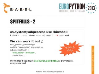 Roberto Polli - roberto.polli@babel.it
$PITFALLS - 2
os.system|subprocess use /bin/shell
# this = !{echo does; echo >&2 not; } |& grep work
We can work it out ;)
edit _process_common.py
add the `executable` argument to
subprocess.Popen (
executable= '/bin/bash',
shell=True, ...)
IMHO: Don't you trust os.environ.get('SHELL')? Don't trust
os.system too!
quick &
dirty
 