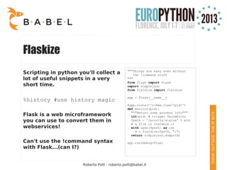 Roberto Polli - roberto.polli@babel.it
Flaskize
Scripting in python you'll collect a
lot of useful snippets in a very
short time.
%history #use history magic
Flask is a web microframework
you can use to convert them in
webservices!
Can't use the !command syntax
with Flask...(can I?)
"""Things are easy even without
the !command stuff
"""
from flask import Flask
import simplejson
from fieldize import fieldize
app = Flask(__name__)
@app.route('/r/mem.view/<pid>')
def monitor(pid):
"""Return some process info"""
int(pid) # trigger ValueError
fpath = '/proc/%s/status' % pid
# a file is iterable ;)
with open(fpath) as ret
d = fieldize(fpath, ":")
return simplejson.dumps(d)
app.run(debug=True)
 