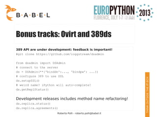 Roberto Polli - roberto.polli@babel.it
Bonus tracks: Ovirt and 389ds
389 API are under development: feedback is important!
#git clone https://github.com/ioggstream/dsadmin
from dsadmin import DSAdmin
# connect to the server
ds = DSAdmin(**{'binddn':..., 'bindpw': ...})
# configure 389 to use SSL
ds.setupSSL()
# weird name? iPython will auto-complete!
ds.getReplStatus()
Development releases includes method name refactoring!
ds.replica.status()
ds.replica.agreements()
 