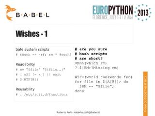 Roberto Polli - roberto.polli@babel.it
Wishes - 1
Safe system scripts
# touch -- -rf; rm * #ouch!
Readability
# mv "$file" "${file,,}"
# [ x$1 != x ] || exit
# ${WTF[@]}
Reusability
# . /etc/init.d/functions
# are you sure
# bash scripts
# are short?
RM=$(which rm)
? ${RM:?Missing rm}
WTF=(world taekwondo fed)
for file in ${A[@]}; do
$RM -- "$file";
done
 