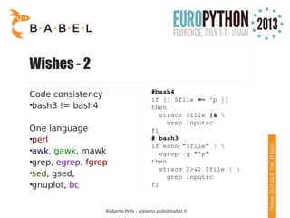 Roberto Polli - roberto.polli@babel.it
Wishes - 2
Code consistency
●
bash3 != bash4
One language
●
perl
●
awk, gawk, mawk
●
grep, egrep, fgrep
●
sed, gsed,
●
gnuplot, bc
#bash4
if [[ $file =~ ^p ]]
then
strace $file |& 
grep inputrc
fi
# bash3
if echo "$file" | 
egrep -q "^p"
then
strace 2>&1 $file | 
grep inputrc
fi
 