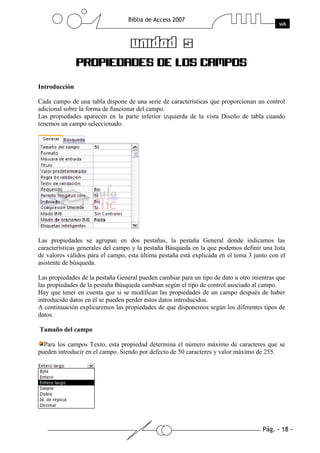 Pág. - 18 -
Biblia de Access 2007
wk
UNIDAD 5
PROPIEDADES DE LOS CAMPOS
Introducción
Cada campo de una tabla dispone de una serie de características que proporcionan un control
adicional sobre la forma de funcionar del campo.
Las propiedades aparecen en la parte inferior izquierda de la vista Diseño de tabla cuando
tenemos un campo seleccionado.
Las propiedades se agrupan en dos pestañas, la pestaña General donde indicamos las
características generales del campo y la pestaña Búsqueda en la que podemos definir una lista
de valores válidos para el campo, esta última pestaña está explicada en el tema 3 junto con el
asistente de búsqueda.
Las propiedades de la pestaña General pueden cambiar para un tipo de dato u otro mientras que
las propiedades de la pestaña Búsqueda cambian según el tipo de control asociado al campo.
Hay que tener en cuenta que si se modifican las propiedades de un campo después de haber
introducido datos en él se pueden perder estos datos introducidos.
A continuación explicaremos las propiedades de que disponemos según los diferentes tipos de
datos.
Tamaño del campo
Para los campos Texto, esta propiedad determina el número máximo de caracteres que se
pueden introducir en el campo. Siendo por defecto de 50 caracteres y valor máximo de 255.
 