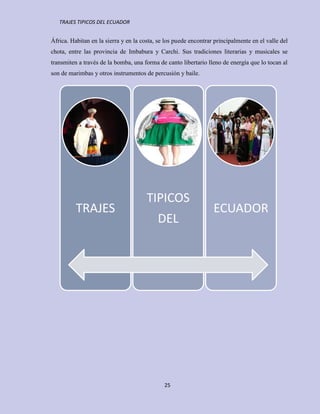 TRAJES TIPICOS DEL ECUADOR


África. Habitan en la sierra y en la costa, se los puede encontrar principalmente en el valle del
chota, entre las provincia de Imbabura y Carchi. Sus tradiciones literarias y musicales se
transmiten a través de la bomba, una forma de canto libertario lleno de energía que lo tocan al
son de marimbas y otros instrumentos de percusión y baile.




                                       TIPICOS
          TRAJES                                                  ECUADOR
                                           DEL




                                              25
 