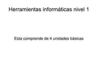 Herramientas informáticas nivel 1
Esta comprende de 4 unidades básicas
 
