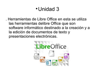 
Unidad 3
. Herramientas de Libre Office en esta se utiliza
las herramientas delibre Office que son
software informático destinado a la creación y a
la edición de documentos de texto y
presentaciones electrónicas.
 