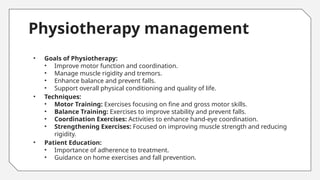 Physiotherapy management
• Goals of Physiotherapy:
• Improve motor function and coordination.
• Manage muscle rigidity and tremors.
• Enhance balance and prevent falls.
• Support overall physical conditioning and quality of life.
• Techniques:
• Motor Training: Exercises focusing on fine and gross motor skills.
• Balance Training: Exercises to improve stability and prevent falls.
• Coordination Exercises: Activities to enhance hand-eye coordination.
• Strengthening Exercises: Focused on improving muscle strength and reducing
rigidity.
• Patient Education:
• Importance of adherence to treatment.
• Guidance on home exercises and fall prevention.
 