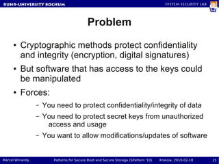 RuhR-University Bochum                                                                 System Security Lab




                                           Problem
     ●   Cryptographic methods protect confidentiality
         and integrity (encryption, digital signatures)
     ●   But software that has access to the keys could
         be manipulated
     ●   Forces:
                 –   You need to protect confidentiality/integrity of data
                 –   You need to protect secret keys from unauthorized
                      access and usage
                 –   You want to allow modifications/updates of software


Marcel Winandy          Patterns for Secure Boot and Secure Storage (SPattern '10)   Krakow, 2010-02-18      15
 