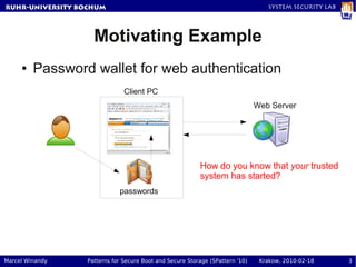RuhR-University Bochum                                                           System Security Lab




                   Motivating Example
     ●   Password wallet for web authentication
                              Client PC
                                                                              Web Server




                                                         How do you know that your trusted
                                                         system has started?
                            passwords




Marcel Winandy   Patterns for Secure Boot and Secure Storage (SPattern '10)    Krakow, 2010-02-18      3
 