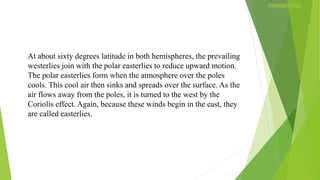 At about sixty degrees latitude in both hemispheres, the prevailing
westerlies join with the polar easterlies to reduce upward motion.
The polar easterlies form when the atmosphere over the poles
cools. This cool air then sinks and spreads over the surface. As the
air flows away from the poles, it is turned to the west by the
Coriolis effect. Again, because these winds begin in the east, they
are called easterlies.
 