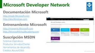 http://windows.Microsoft.com
Microsoft Developer Network
Documentación Microsoft
http://msdn.Microsoft.com
http://dev.Windows.com
Entrenamiento Microsoft
http://msevents.Microsoft.com
http://MicrosoftVirtualAcademy.com
Suscripción MSDN
Sistemas Operativos
Productos Servidor/Cliente
Herramientas de desarrollo
Créditos Azure/O365
 
