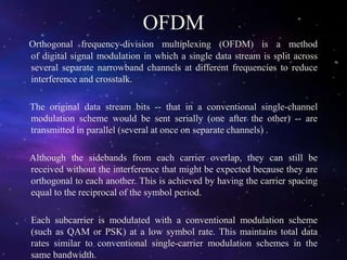 OFDM
Orthogonal frequency-division multiplexing (OFDM) is a method
of digital signal modulation in which a single data stream is split across
several separate narrowband channels at different frequencies to reduce
interference and crosstalk.
The original data stream bits -- that in a conventional single-channel
modulation scheme would be sent serially (one after the other) -- are
transmitted in parallel (several at once on separate channels) .
Although the sidebands from each carrier overlap, they can still be
received without the interference that might be expected because they are
orthogonal to each another. This is achieved by having the carrier spacing
equal to the reciprocal of the symbol period.
Each subcarrier is modulated with a conventional modulation scheme
(such as QAM or PSK) at a low symbol rate. This maintains total data
rates similar to conventional single-carrier modulation schemes in the
same bandwidth.
 