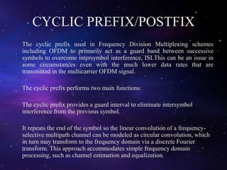 CYCLIC PREFIX/POSTFIX
The cyclic prefix used in Frequency Division Multiplexing schemes
including OFDM to primarily act as a guard band between successive
symbols to overcome intersymbol interference, ISI.This can be an issue in
some circumstances even with the much lower data rates that are
transmitted in the multicarrier OFDM signal.
The cyclic prefix performs two main functions:
The cyclic prefix provides a guard interval to eliminate intersymbol
interference from the previous symbol.
It repeats the end of the symbol so the linear convolution of a frequency-
selective multipath channel can be modeled as circular convolution, which
in turn may transform to the frequency domain via a discrete Fourier
transform. This approach accommodates simple frequency domain
processing, such as channel estimation and equalization.
 