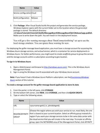 Name Value
Service configurationCloud
Build configuration Release
3. Click Package. After Visual Studio builds the project and generates the service package,
Windows Explorer opens with the current folder set to the location where the generated
package is stored. The default directory
isC:AzureTutorialsTutorial1GolferMessageBoardMessageBoardbinReleaseapp.publish.
Make sure to write down the path. You will need it in the deployment lesson.
You will get a few warning messages about 'DataConnectionString" set up to use the
local storage emulator. You can ignore these warning for now.
For deploying the golfer message board application, you must have a storage account for accessing the
Windows Azure storage services, and acloud service, which is a container for service deployments in
Windows Azure. For better performance, you might want to create anaffinity group to group the service
and the storage accounts within a subscription according to geo-location.
To sign in to Windows Azure
1. Open a Web browser and browse to http://windows.azure.com/. This is the Windows Azure
Management Portal.
2. Sign in using the Windows Live ID associated with your Windows Azure account.
Note: If you haven’t had a Windows Azure Platform subscription, see theProvisioning Windows
Azure section of this tutorial.
To create a storage account for the golfer message board application to store its data
1. From the portal, in the left pane, click STORAGE.
2. On the bottom left corner, click NEW, click STORAGE, and then clickQUICK CREATE.
3. Type or select the following values.
Name Value
URL <yourname>gmb (i.e. johndolegmb)
REGION/AFFINITY
GROUP
(Choose the region where you wish your service to run, most likely, the one
that is closest to your current location. Select an affinity group instead of a
region if you want your storage services to be in the same data center with
the cloud service that you will create in the next step. To create an affinity
group, open the NETWORKS area of the Management Portal, click AFFINITY
 