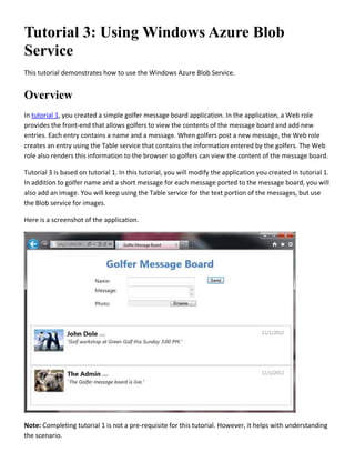 Tutorial 3: Using Windows Azure Blob
Service
This tutorial demonstrates how to use the Windows Azure Blob Service.
Overview
In tutorial 1, you created a simple golfer message board application. In the application, a Web role
provides the front-end that allows golfers to view the contents of the message board and add new
entries. Each entry contains a name and a message. When golfers post a new message, the Web role
creates an entry using the Table service that contains the information entered by the golfers. The Web
role also renders this information to the browser so golfers can view the content of the message board.
Tutorial 3 is based on tutorial 1. In this tutorial, you will modify the application you created in tutorial 1.
In addition to golfer name and a short message for each message ported to the message board, you will
also add an image. You will keep using the Table service for the text portion of the messages, but use
the Blob service for images.
Here is a screenshot of the application.
Note: Completing tutorial 1 is not a pre-requisite for this tutorial. However, it helps with understanding
the scenario.
 
