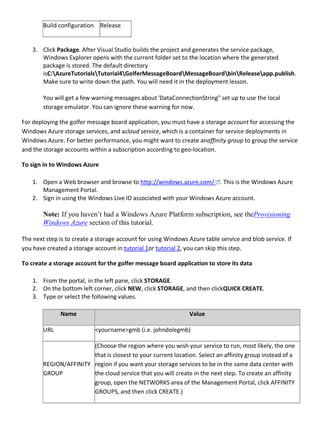 Build configuration Release
3. Click Package. After Visual Studio builds the project and generates the service package,
Windows Explorer opens with the current folder set to the location where the generated
package is stored. The default directory
isC:AzureTutorialsTutorial4GolferMessageBoardMessageBoardbinReleaseapp.publish.
Make sure to write down the path. You will need it in the deployment lesson.
You will get a few warning messages about 'DataConnectionString" set up to use the local
storage emulator. You can ignore these warning for now.
For deploying the golfer message board application, you must have a storage account for accessing the
Windows Azure storage services, and acloud service, which is a container for service deployments in
Windows Azure. For better performance, you might want to create anaffinity group to group the service
and the storage accounts within a subscription according to geo-location.
To sign in to Windows Azure
1. Open a Web browser and browse to http://windows.azure.com/ . This is the Windows Azure
Management Portal.
2. Sign in using the Windows Live ID associated with your Windows Azure account.
Note: If you haven’t had a Windows Azure Platform subscription, see theProvisioning
Windows Azure section of this tutorial.
The next step is to create a storage account for using Windows Azure table service and blob service. If
you have created a storage account in tutorial 1or tutorial 2, you can skip this step.
To create a storage account for the golfer message board application to store its data
1. From the portal, in the left pane, click STORAGE.
2. On the bottom left corner, click NEW, click STORAGE, and then clickQUICK CREATE.
3. Type or select the following values.
Name Value
URL <yourname>gmb (i.e. johndolegmb)
REGION/AFFINITY
GROUP
(Choose the region where you wish your service to run, most likely, the one
that is closest to your current location. Select an affinity group instead of a
region if you want your storage services to be in the same data center with
the cloud service that you will create in the next step. To create an affinity
group, open the NETWORKS area of the Management Portal, click AFFINITY
GROUPS, and then click CREATE.)
 