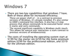 There are two key capabilities that windows 7 have. Both of these allow for increased efficiency. These are power shell v2 - in a contrast to previous versions of Windows, it's already installed. It's also similar to UNIX's command line interface. It also has a 4 step process that allows commands to be executed faster-since it stacks and sorts commands. The second significant capability is Windows multi-touch. This allows for natural user interaction-a stark contrast to previous versions of windows(vista).The costs of installing the operating system start at $199 for the starter set,$259 for the home premium edition,$299 for the professional edition, and $319 for the ultimate edition.Windows 7