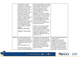 Con Windows 7 se intentó
corregir todo lo malo del
Windows Vista, y salió bastante
bien. Resultó ser una versión
bastante estable, ágil, y con una
gran interfaz, con la cual el
usuario podría manejar todos los
programas, y encontrar cada
acceso de forma más fácil.
Con esta nueva versión de
Windows, se impulsó también una
mejora de la ayuda al usuario
para solucionar ciertos
problemas comunes, además de la
creación del Grupo de Hogar, y el
nuevo diseño de la barra de
tareas, dejándola más ancha y
con un sistema de íconos más
elegante.
Windows 8, nueva versión.
Windows 10: ultima versión
similar posible a Windows. Tiene varias
versiones, algunas gratuitas como Core
(versión básica), Lite (para PCs poco
potentes) y Educational (incluye
aplicaciones educativas), y otras
cuantas de pago muy al estilo de las
versiones de Windows.
Peppermint OS: Distribución rápida y
ligera basada en Ubuntu con entorno de
escritorio LXDE. Utiliza la tecnología
Prism de Mozilla para integrarse con
las aplicaciones basadas en la nube,
utilizando las webapps como si fueran
nativas. Se presenta como una
alternativa a otros sistemas basados en
la nube como Chrome OS.
-Edubuntu: Otro derivado de Ubuntu,
pero en esta ocasión especialmente
dirigido a escuelas y profesores.
Ofrece una gran colección de software
y herramientas educativas, por lo que
también es una buena opción para
instalar en los ordenadores de los más
jóvenes de la casa.
seguridad Una de las principales críticas
que con frecuencia reciben los
sistemas operativos Windows es
la debilidad del sistema en lo que
a seguridad se refiere y el alto
índice
de vulnerabilidades críticas.
Partiendo de la base de que no
existe un sistema completamente
La seguridad en un sistema se basa en
los mecanismos de protección que ese
sistema proporcional. Estos mecanismos
deben permitir controlar qué usuarios
tienen acceso a los recursos del
sistema y qué tipo de operaciones
pueden realizar sobre esos recursos.
Todo mecanismo de protección debe
manejar 2 conceptos:
Informe técnico: Seguridad de iOS |
Octubre de 2014
La seguridad del sistema se ha
diseñado de modo que tanto el
software como el hardware estén
protegidos en todos los componentes
centrales de los dispositivos iOS.
Esto incluye el proceso de arranque,
las actualizaciones de software y el
coprocesador Secure Enclave. Esta
 