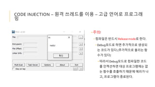 •주의!
• 컴파일은 반드시 Release mode로 한다.
• Debug모드로 하면 추가적으로 생성되
는 코드가 있다.(추가적으로 불리는 함
수가 있다)
• 따라서 Debug모드로 컴파일한 코드
를 인젝션하면 대상 프로그램에는 없
는 함수를 호출하기 때문에 에러가 나
고, 프로그램이 종료된다.
CODE INJECTION – 원격 쓰레드를 이용 – 고급 언어로 프로그래
밍
 
