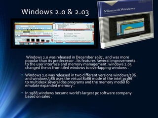 Windows 2.0 & 2.03
Windows 2.0 was released in December 1987 , and was more
popular than its predecessor . Its features several improvements
to the user interface and memory management .windows 2.03
changed the os from tiled windows to overlapping windows .
• Windows 2.0 was released in two different versions windows/286
and windows/386 uses the virtual 8086 mode of the intel 30386
to multidesk several dos programs and the memory model to
emulate expanded memory .
• In 1988,windows became world’s largest pc software company
based on sales .
 