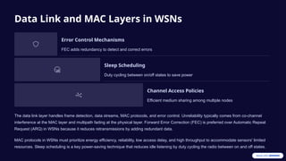 Data Link and MAC Layers in WSNs
Error Control Mechanisms
FEC adds redundancy to detect and correct errors
Sleep Scheduling
Duty cycling between on/off states to save power
Channel Access Policies
Efficient medium sharing among multiple nodes
The data link layer handles frame detection, data streams, MAC protocols, and error control. Unreliability typically comes from co-channel
interference at the MAC layer and multipath fading at the physical layer. Forward Error Correction (FEC) is preferred over Automatic Repeat
Request (ARQ) in WSNs because it reduces retransmissions by adding redundant data.
MAC protocols in WSNs must prioritize energy efficiency, reliability, low access delay, and high throughput to accommodate sensors' limited
resources. Sleep scheduling is a key power-saving technique that reduces idle listening by duty cycling the radio between on and off states.
 